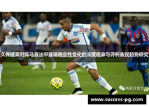 久保建英对阵马赛法甲赛场稳定性变化的深度观察与评析表现趋势研究