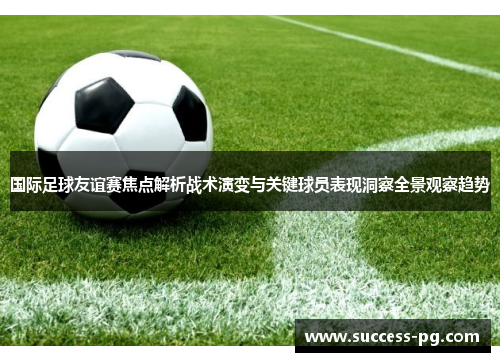 国际足球友谊赛焦点解析战术演变与关键球员表现洞察全景观察趋势