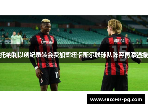 托纳利以创纪录转会费加盟纽卡斯尔联球队阵容再添强援 托纳利以创纪录转会费加盟纽卡斯尔联球队阵容再添强援