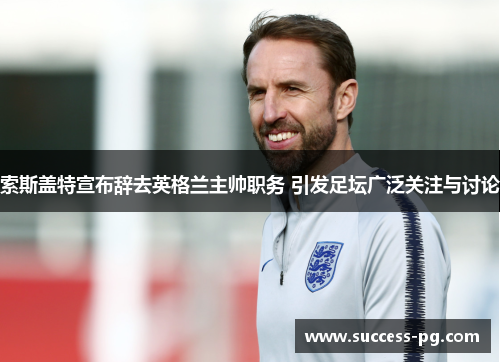 索斯盖特宣布辞去英格兰主帅职务 引发足坛广泛关注与讨论