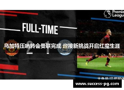 乌加特压哨转会曼联完成 迎接新挑战开启红魔生涯 乌加特压哨转会曼联完成 迎接新挑战开启红魔生涯