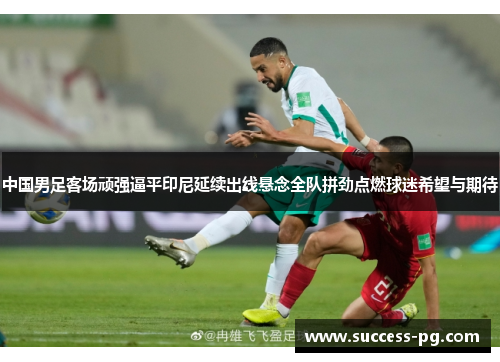中国男足客场顽强逼平印尼延续出线悬念全队拼劲点燃球迷希望与期待 中国男足客场顽强逼平印尼延续出线悬念全队拼劲点燃球迷希望与期待