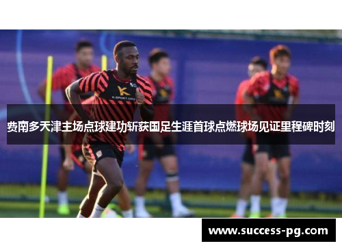 费南多天津主场点球建功斩获国足生涯首球点燃球场见证里程碑时刻
