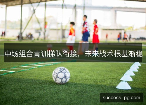 中场组合青训梯队衔接,未来战术根基渐稳 中场组合青训梯队衔接,未来战术根基渐稳