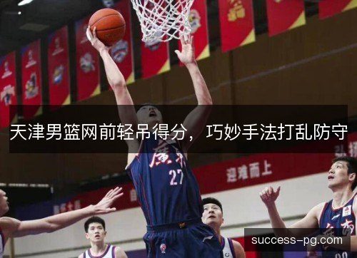 天津男篮网前轻吊得分,巧妙手法打乱防守 天津男篮网前轻吊得分,巧妙手法打乱防守
