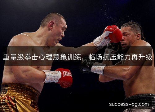 重量级拳击心理意象训练,临场抗压能力再升级 重量级拳击心理意象训练,临场抗压能力再升级