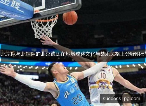北京队与北控队的北京德比在地域球迷文化与战术风格上分野明显 北京队与北控队的北京德比在地域球迷文化与战术风格上分野明显